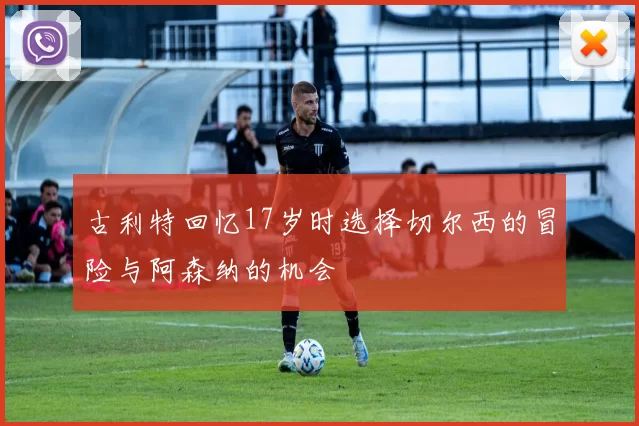 古利特回忆17岁时选择切尔西的冒险与阿森纳的机会