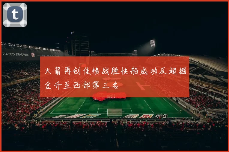 火箭再创佳绩战胜快船成功反超掘金升至西部第三名