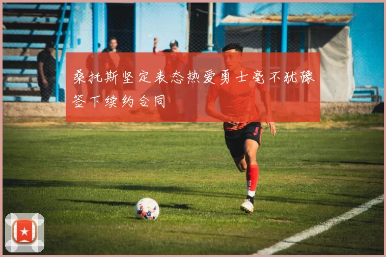 桑托斯坚定表态热爱勇士毫不犹豫签下续约合同