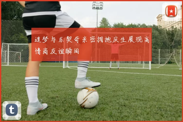 追梦与东契奇亲密拥抱庆生展现高情商友谊瞬间